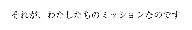 それが、わたしたちのミッションなのです